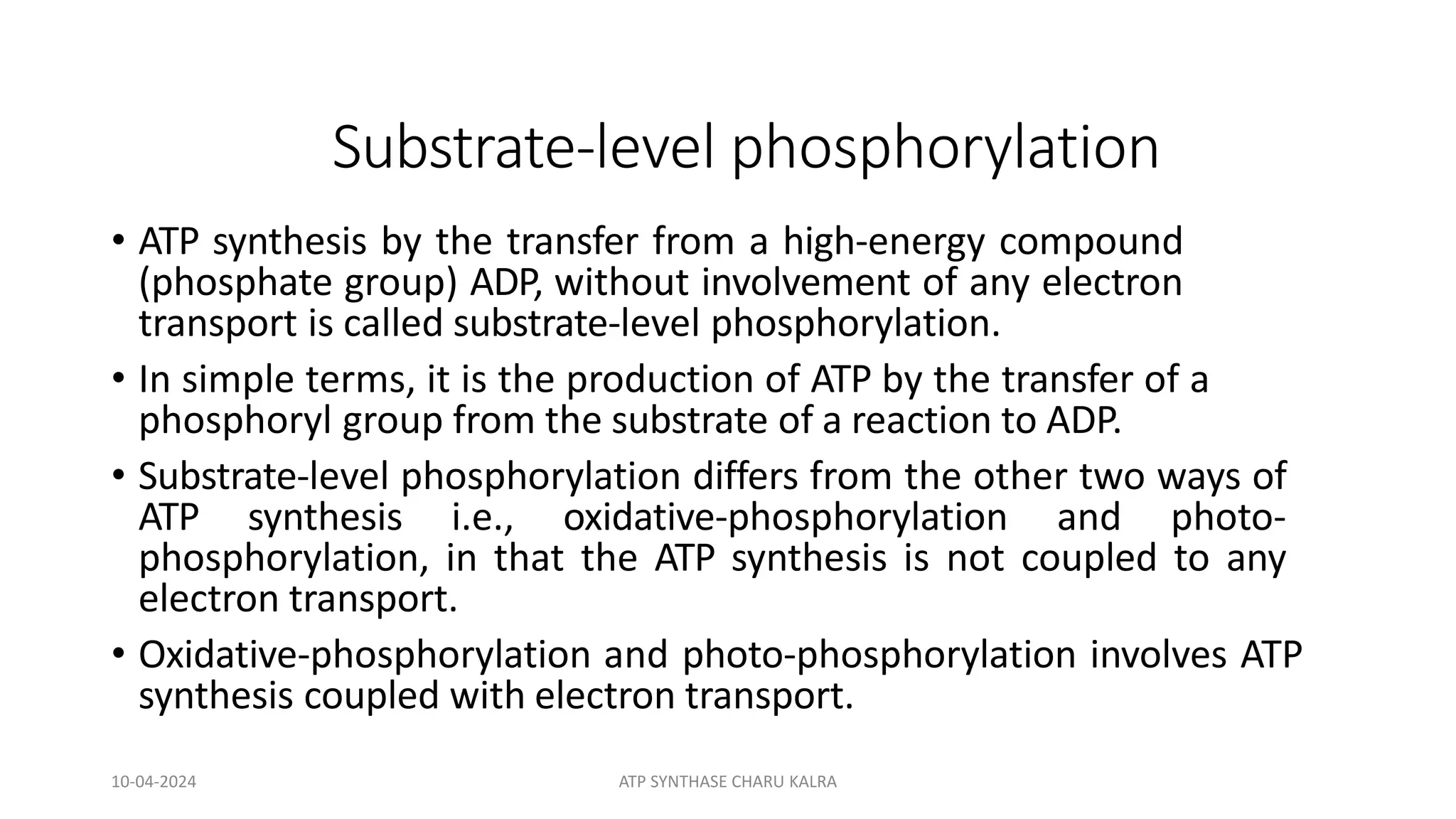 Substrate-level phosphorylation
• ATP synthesis by the transfer from a high-energy compound
(phosphate group) ADP, without involvement of any electron
transport is called substrate-level phosphorylation.
• In simple terms, it is the production of ATP by the transfer of a
phosphoryl group from the substrate of a reaction to ADP.
• Substrate-level phosphorylation differs from the other two ways of
ATP synthesis i.e., oxidative-phosphorylation and photo-
phosphorylation, in that the ATP synthesis is not coupled to any
electron transport.
• Oxidative-phosphorylation and photo-phosphorylation involves ATP
synthesis coupled with electron transport.
10-04-2024 ATP SYNTHASE CHARU KALRA
 