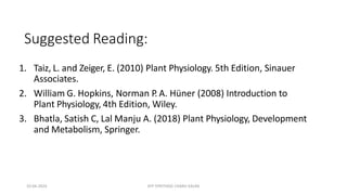 Suggested Reading:
1. Taiz, L. and Zeiger, E. (2010) Plant Physiology. 5th Edition, Sinauer
Associates.
2. William G. Hopkins, Norman P
. A. Hüner (2008) Introduction to
Plant Physiology, 4th Edition, Wiley.
3. Bhatla, Satish C, Lal Manju A. (2018) Plant Physiology, Development
and Metabolism, Springer.
10-04-2024 ATP SYNTHASE CHARU KALRA
 