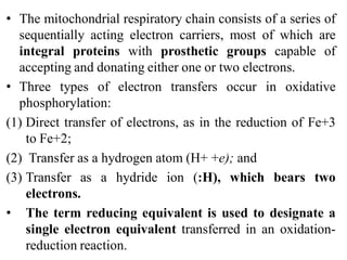 • The mitochondrial respiratory chain consists of a series of
sequentially acting electron carriers, most of which are
integral proteins with prosthetic groups capable of
accepting and donating either one or two electrons.
• Three types of electron transfers occur in oxidative
phosphorylation:
(1) Direct transfer of electrons, as in the reduction of Fe+3
to Fe+2;
(2) Transfer as a hydrogen atom (H+ +e); and
(3) Transfer as a hydride ion (:H), which bears two
electrons.
• The term reducing equivalent is used to designate a
single electron equivalent transferred in an oxidation-
reduction reaction.
 