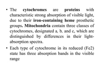 • The cytochromes are proteins with
characteristic strong absorption of visible light,
due to their iron-containing heme prosthetic
groups. Mitochondria contain three classes of
cytochromes, designated a, b, and c, which are
distinguished by differences in their light-
absorption spectra.
• Each type of cytochrome in its reduced (Fe2)
state has three absorption bands in the visible
range
 