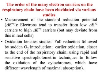 The order of the many electron carriers on the
respiratory chain have been elucidated via various
studies
• Measurement of the standard reduction potential
(E`0)): Electrons tend to transfer from low E`0
carriers to high E`0 carriers (but may deviate from
this in real cells).
• Oxidation kinetics studies: Full reduction followed
by sudden O2 introduction; earlier oxidation, closer
to the end of the respiratory chain; using rapid and
sensitive spectrophotometric techniques to follow
the oxidation of the cytochromes, which have
different wavelength of maximal absorption).
 