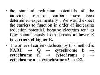 • the standard reduction potentials of the
individual electron carriers have been
determined experimentally . We would expect
the carriers to function in order of increasing
reduction potential, because electrons tend to
flow spontaneously from carriers of lower E
to carriers of higher E.
• The order of carriers deduced by this method is
NADH → Q → cytochrome b →
cytochrome c1 → cytochrome c →
cytochrome a → cytochrome a3 → O2.
 