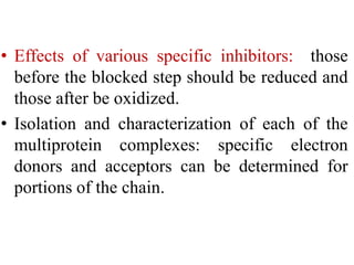 • Effects of various specific inhibitors: those
before the blocked step should be reduced and
those after be oxidized.
• Isolation and characterization of each of the
multiprotein complexes: specific electron
donors and acceptors can be determined for
portions of the chain.
 