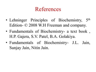 References
• Lehninger Principles of Biochemistry, 5th
Edition- © 2008 W.H Freeman and company.
• Fundamentals of Biochemistry- a text book ,
H.P. Gajera, S.V. Patel, B.A. Golakiya.
• Fundamentals of Biochemistry- J.L. Jain,
Sunjay Jain, Nitin Jain.
 