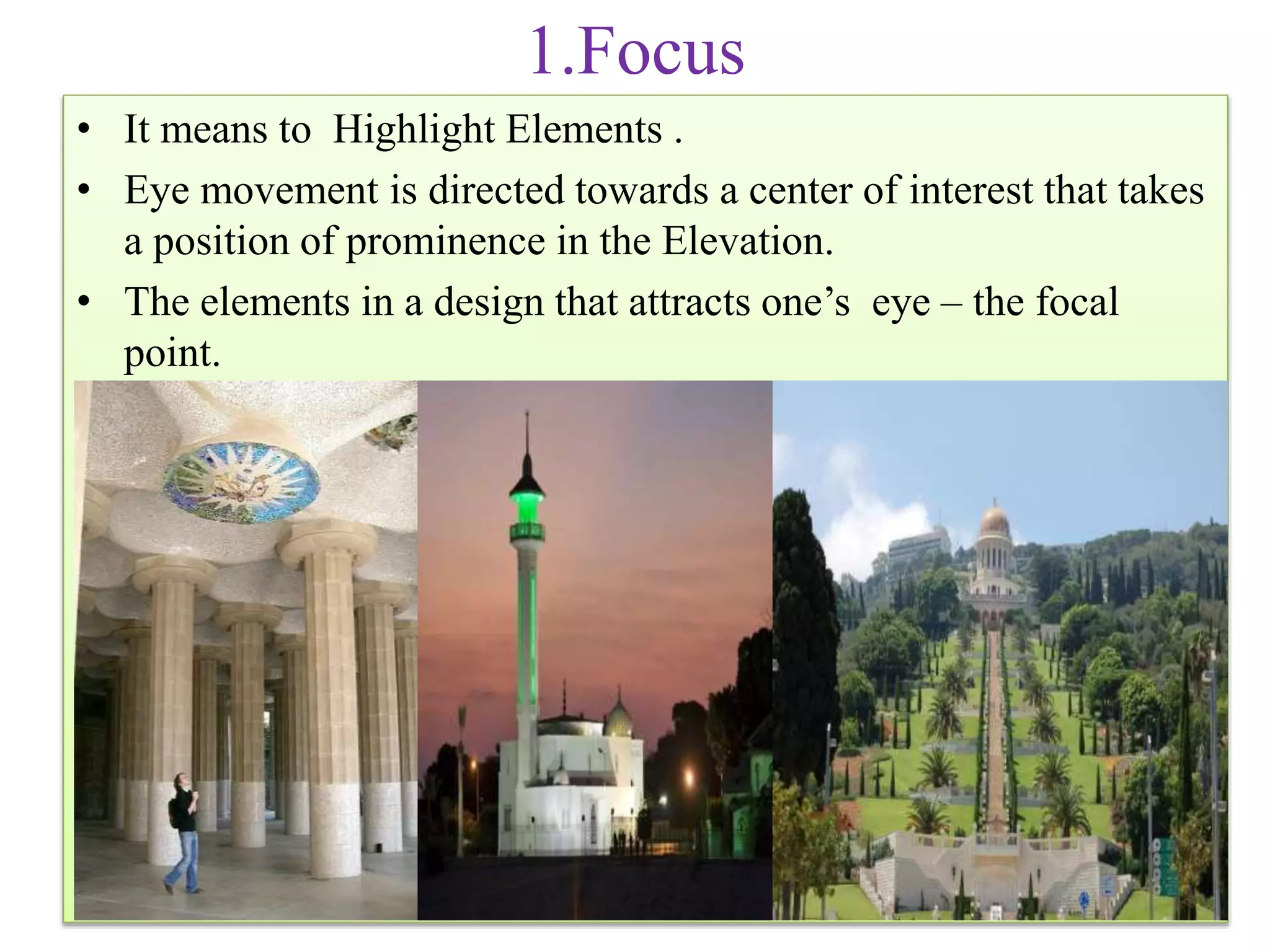 1.Focus
• It means to Highlight Elements .
• Eye movement is directed towards a center of interest that takes
a position of prominence in the Elevation.
• The elements in a design that attracts one’s eye – the focal
point.
 