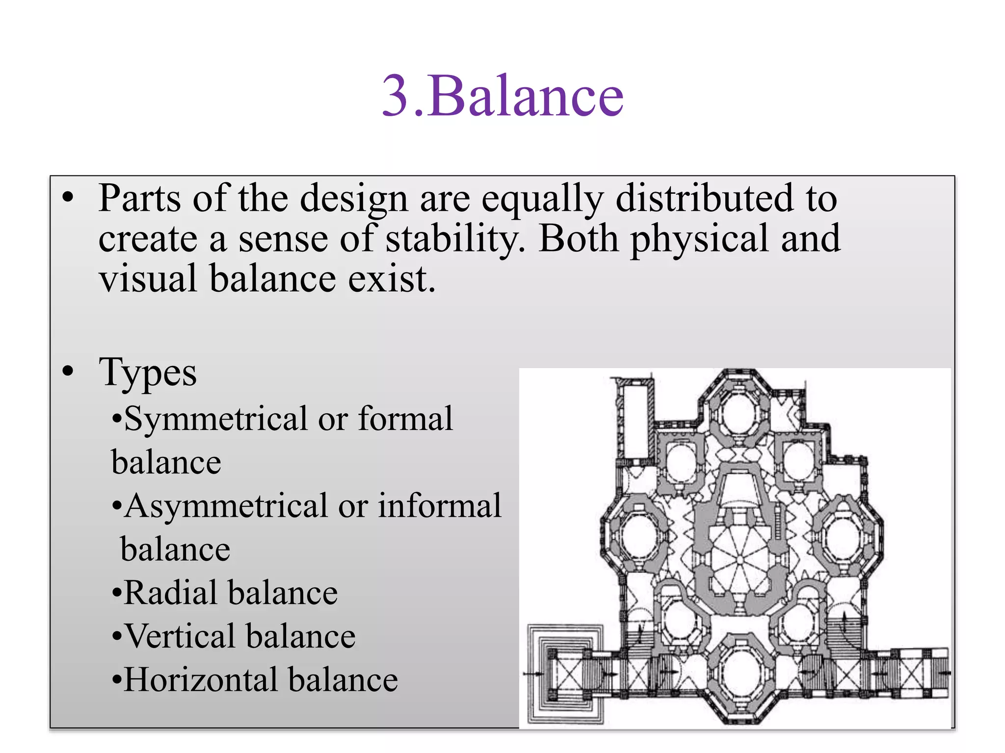 3.Balance
• Parts of the design are equally distributed to
create a sense of stability. Both physical and
visual balance exist.
• Types
•Symmetrical or formal
balance
•Asymmetrical or informal
balance
•Radial balance
•Vertical balance
•Horizontal balance
 