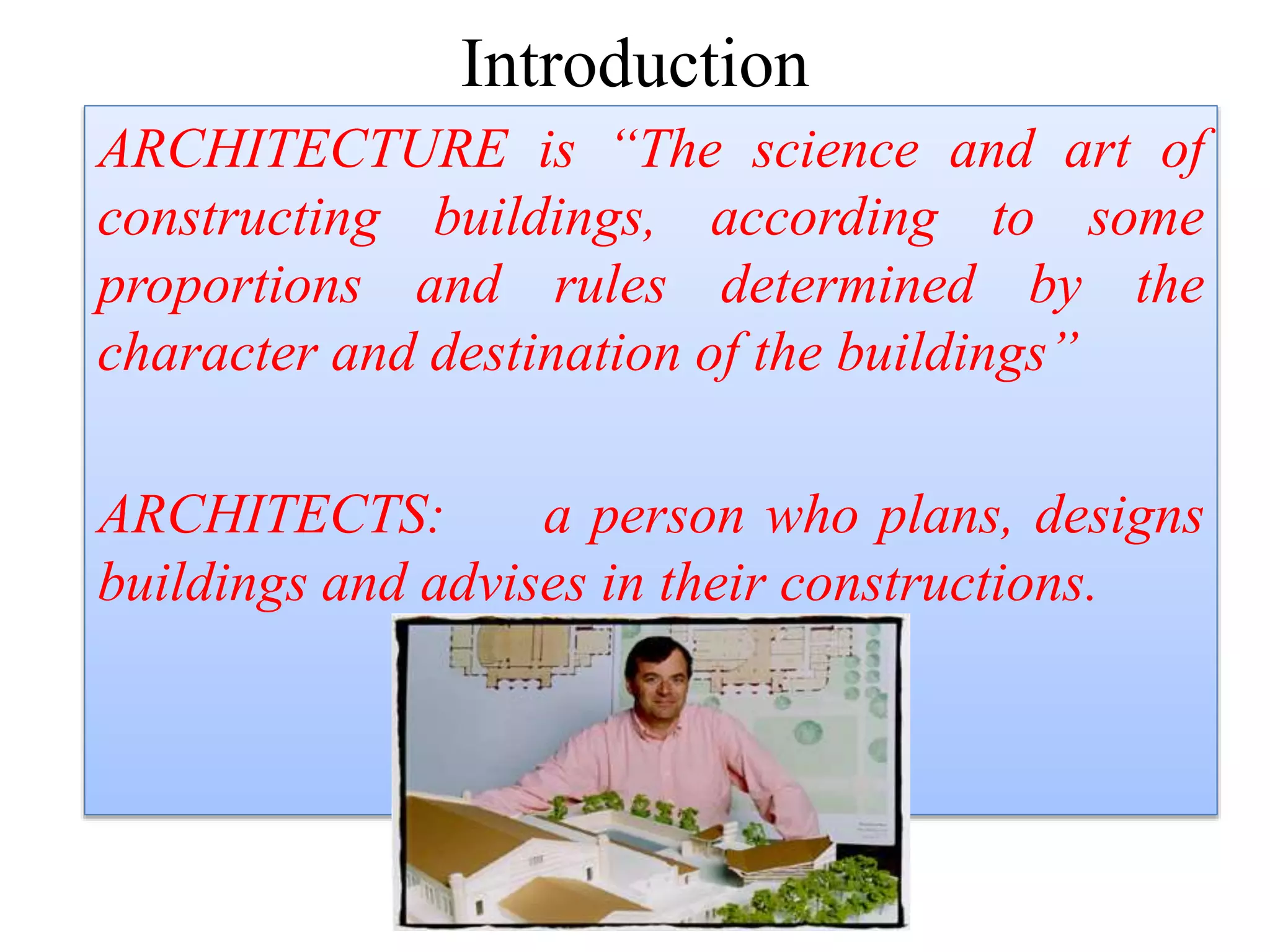 Introduction
ARCHITECTURE is “The science and art of
constructing buildings, according to some
proportions and rules determined by the
character and destination of the buildings”
ARCHITECTS: a person who plans, designs
buildings and advises in their constructions.
 