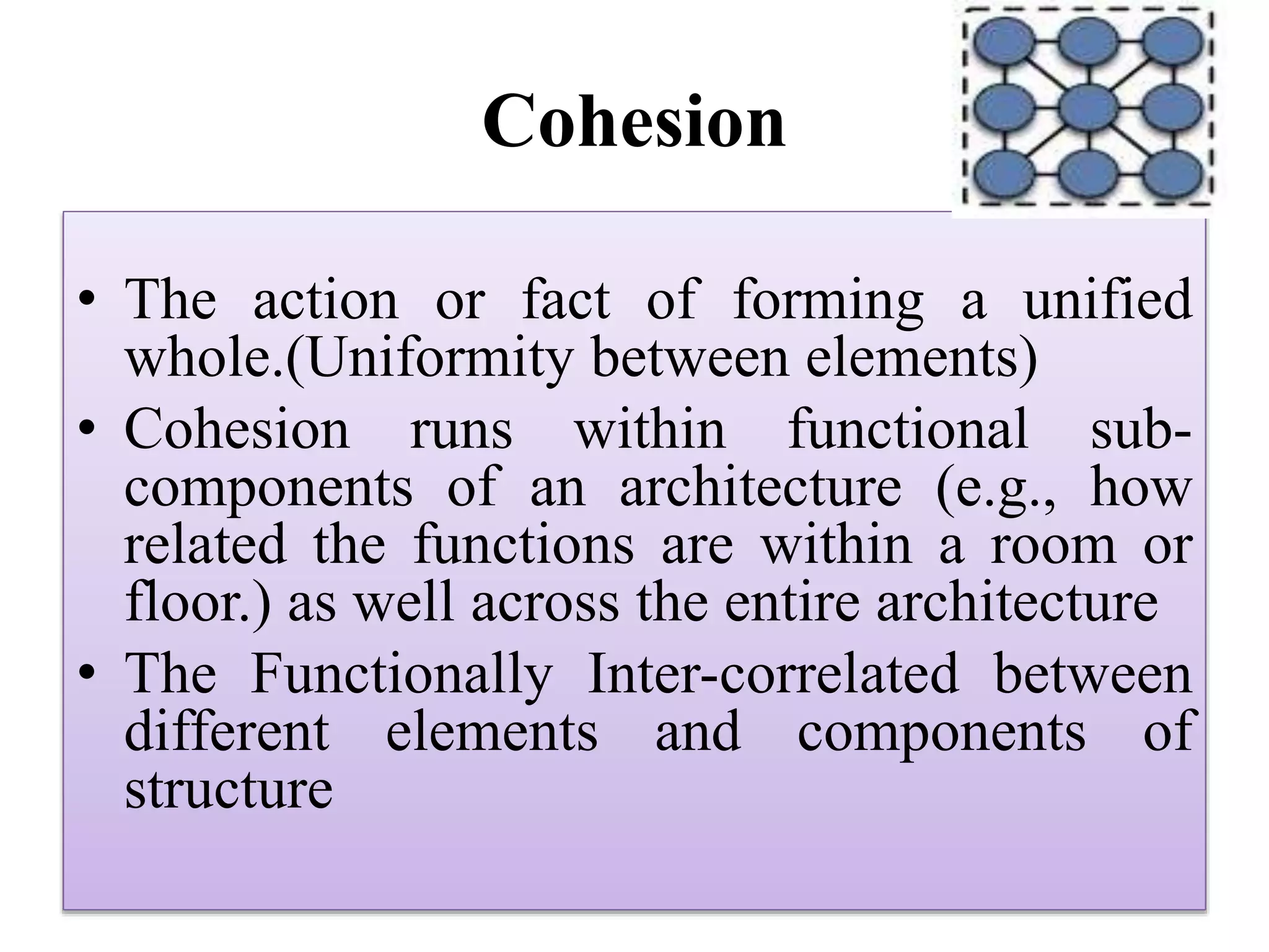 Cohesion
• The action or fact of forming a unified
whole.(Uniformity between elements)
• Cohesion runs within functional sub-
components of an architecture (e.g., how
related the functions are within a room or
floor.) as well across the entire architecture
• The Functionally Inter-correlated between
different elements and components of
structure
 
