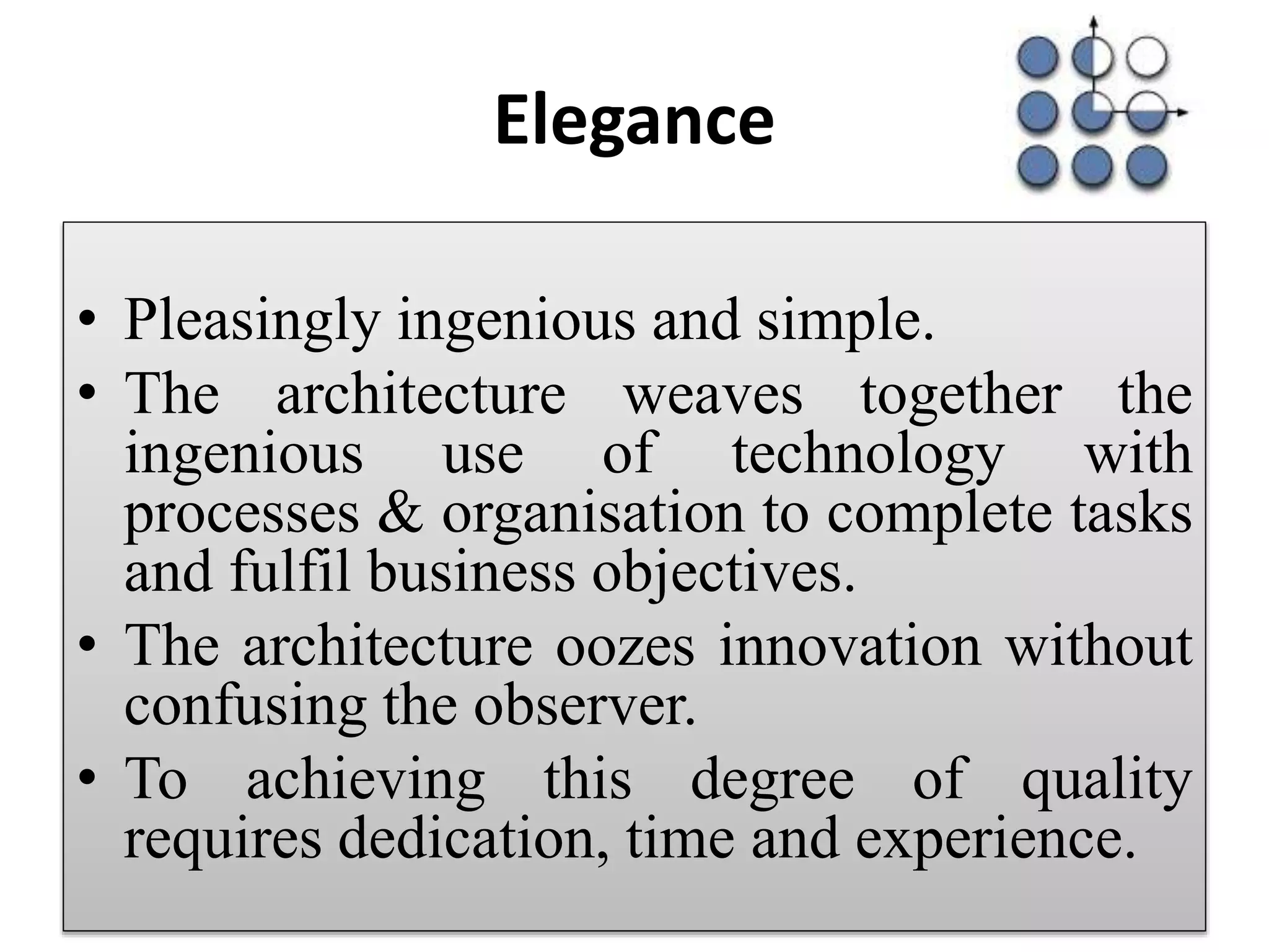 Elegance
• Pleasingly ingenious and simple.
• The architecture weaves together the
ingenious use of technology with
processes & organisation to complete tasks
and fulfil business objectives.
• The architecture oozes innovation without
confusing the observer.
• To achieving this degree of quality
requires dedication, time and experience.
 