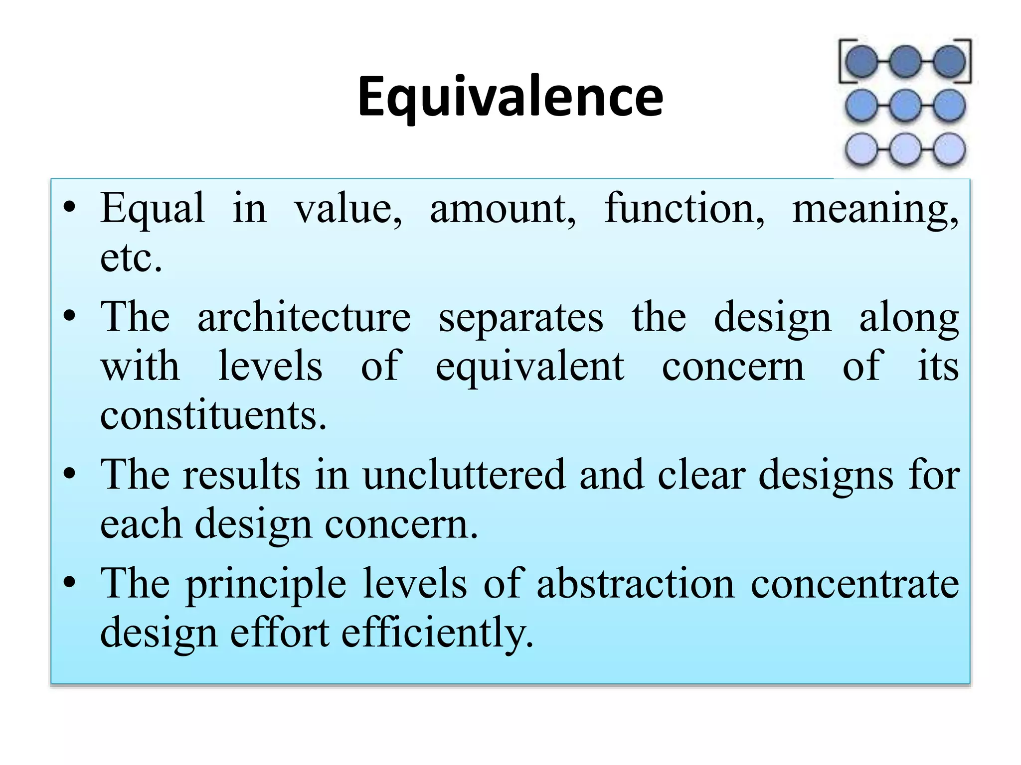 Equivalence
• Equal in value, amount, function, meaning,
etc.
• The architecture separates the design along
with levels of equivalent concern of its
constituents.
• The results in uncluttered and clear designs for
each design concern.
• The principle levels of abstraction concentrate
design effort efficiently.
 