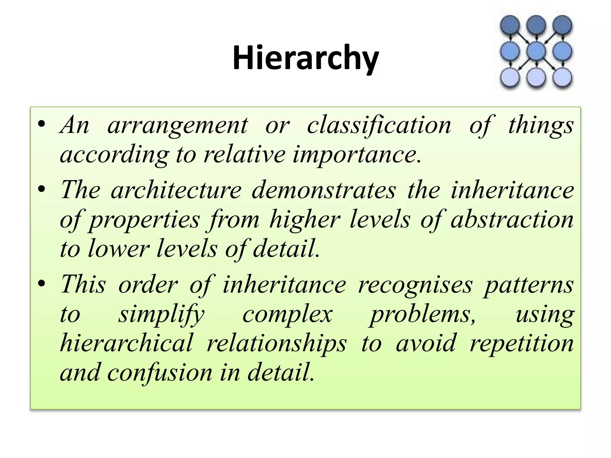Hierarchy
• An arrangement or classification of things
according to relative importance.
• The architecture demonstrates the inheritance
of properties from higher levels of abstraction
to lower levels of detail.
• This order of inheritance recognises patterns
to simplify complex problems, using
hierarchical relationships to avoid repetition
and confusion in detail.
 