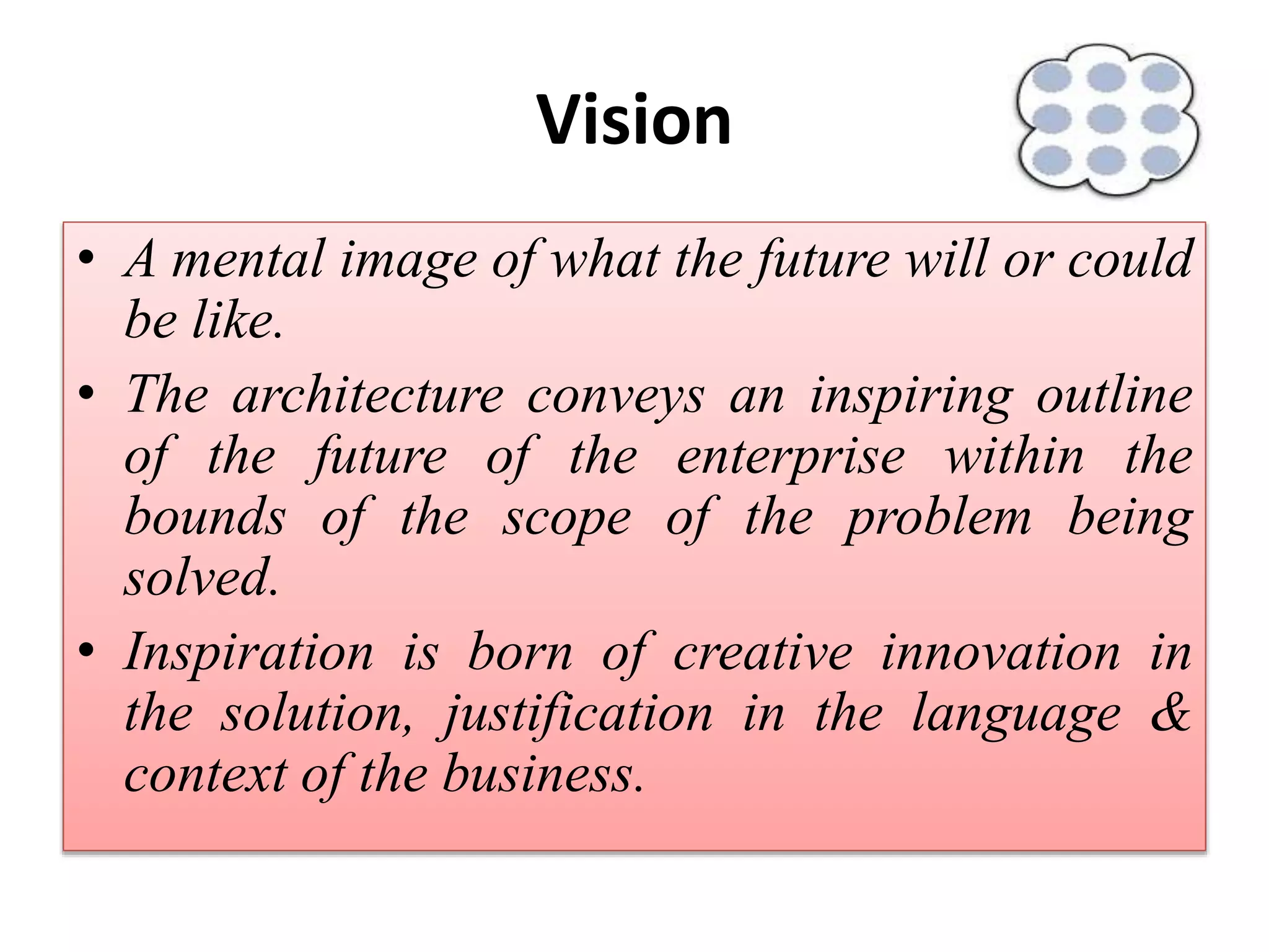 Vision
• A mental image of what the future will or could
be like.
• The architecture conveys an inspiring outline
of the future of the enterprise within the
bounds of the scope of the problem being
solved.
• Inspiration is born of creative innovation in
the solution, justification in the language &
context of the business.
 