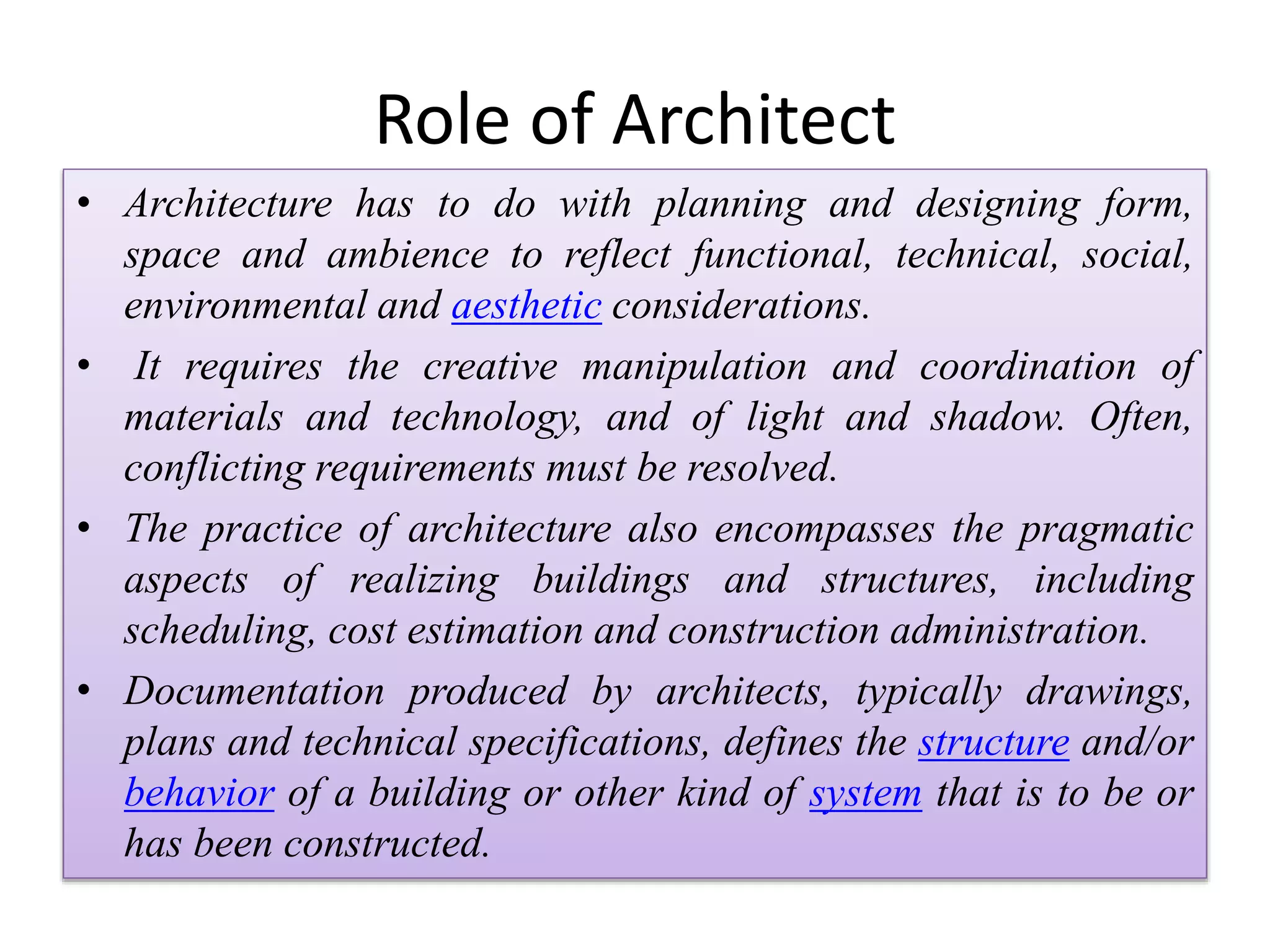 Role of Architect
• Architecture has to do with planning and designing form,
space and ambience to reflect functional, technical, social,
environmental and aesthetic considerations.
• It requires the creative manipulation and coordination of
materials and technology, and of light and shadow. Often,
conflicting requirements must be resolved.
• The practice of architecture also encompasses the pragmatic
aspects of realizing buildings and structures, including
scheduling, cost estimation and construction administration.
• Documentation produced by architects, typically drawings,
plans and technical specifications, defines the structure and/or
behavior of a building or other kind of system that is to be or
has been constructed.
 