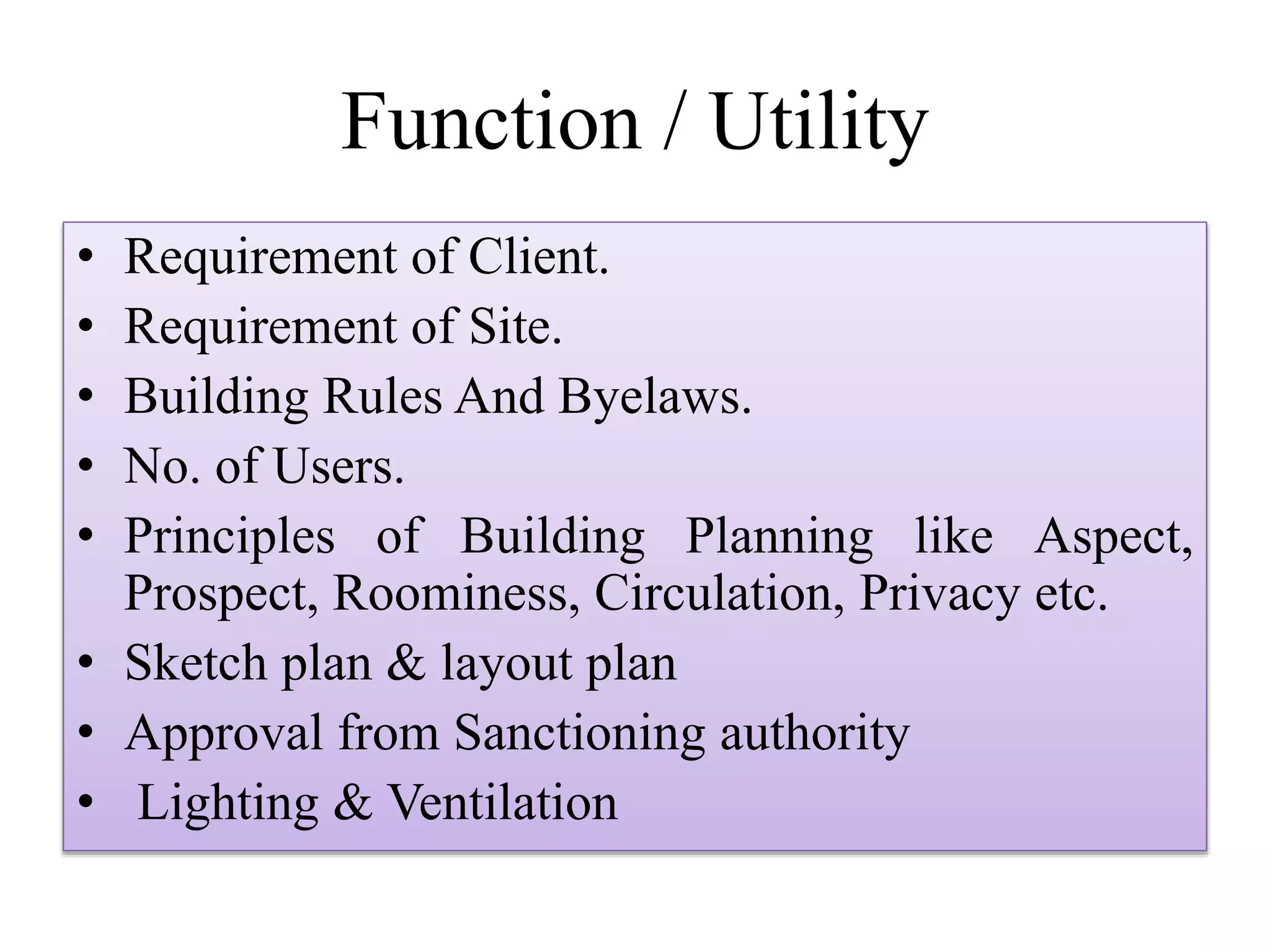Function / Utility
• Requirement of Client.
• Requirement of Site.
• Building Rules And Byelaws.
• No. of Users.
• Principles of Building Planning like Aspect,
Prospect, Roominess, Circulation, Privacy etc.
• Sketch plan & layout plan
• Approval from Sanctioning authority
• Lighting & Ventilation
 