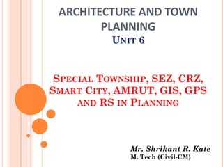 ARCHITECTURE AND TOWN
PLANNING
UNIT 6
SPECIAL TOWNSHIP, SEZ, CRZ,
SMART CITY, AMRUT, GIS, GPS
AND RS IN PLANNING
Mr. Shrikant R. Kate
M. Tech (Civil-CM)
 