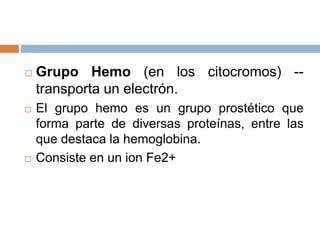  Grupo Hemo (en los citocromos) --
transporta un electrón.
 El grupo hemo es un grupo prostético que
forma parte de diversas proteínas, entre las
que destaca la hemoglobina.
 Consiste en un ion Fe2+
 