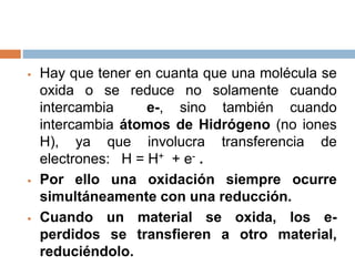  Hay que tener en cuanta que una molécula se
oxida o se reduce no solamente cuando
intercambia e-, sino también cuando
intercambia átomos de Hidrógeno (no iones
H), ya que involucra transferencia de
electrones: H = H+ + e- .
 Por ello una oxidación siempre ocurre
simultáneamente con una reducción.
 Cuando un material se oxida, los e-
perdidos se transfieren a otro material,
reduciéndolo.
 