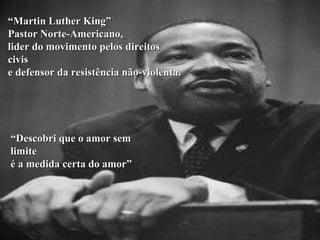 “ Martin Luther King” Pastor Norte-Americano,  lider do movimento pelos direitos civis e defensor da resistência não-violenta. “ Descobri que o amor sem limite é a medida certa do amor” 