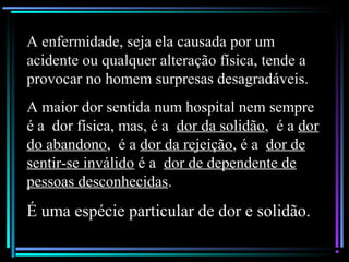 A enfermidade, seja ela causada por um
acidente ou qualquer alteração física, tende a
provocar no homem surpresas desagradáveis.
A maior dor sentida num hospital nem sempre
é a dor física, mas, é a dor da solidão, é a dor
do abandono, é a dor da rejeição, é a dor de
sentir-se inválido é a dor de dependente de
pessoas desconhecidas.
É uma espécie particular de dor e solidão.
 