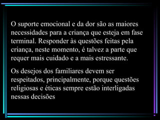 O suporte emocional e da dor são as maiores
necessidades para a criança que esteja em fase
terminal. Responder às questões feitas pela
criança, neste momento, é talvez a parte que
requer mais cuidado e a mais estressante.
Os desejos dos familiares devem ser
respeitados, principalmente, porque questões
religiosas e éticas sempre estão interligadas
nessas decisões
 