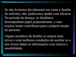 Se não levarmos devidamente em conta a família
do enfermo, não poderemos ajudar com eficácia.
No período da doença, os familiares
desempenham papel preponderante, e suas
reações muito contribuem para a própria reação
do paciente.
Alguns membros da família se sentem mais
ativos e com melhores condições de auxiliar se a
eles forem dadas as informações com clareza e
sensibilidade.
 