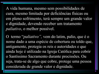 A vida humana, mesmo sem possibilidades de
cura, mesmo limitada por deficiências físicas ou
em pleno sofrimento, terá sempre um grande valor
e dignidade, devendo receber um tratamento
paliativo, o melhor possível.
O termo “paliativo”, vem do latim, palio, que é o
nome dado a uma espécie de cobertura ou toldo que,
antigamente, protegia os reis e autoridades e que
ainda hoje é utilizado na Igreja Católica para cobrir
o Santíssimo Sacramento durante procissões. Ou
seja, trata-se de algo que cobre, protege uma pessoa
considerada de grande valor e dignidade.
 