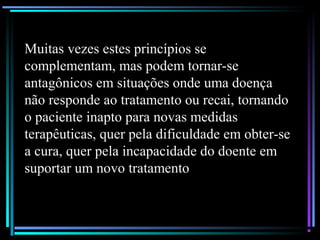 Muitas vezes estes princípios se
complementam, mas podem tornar-se
antagônicos em situações onde uma doença
não responde ao tratamento ou recai, tornando
o paciente inapto para novas medidas
terapêuticas, quer pela dificuldade em obter-se
a cura, quer pela incapacidade do doente em
suportar um novo tratamento
 