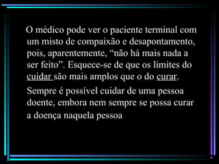 O médico pode ver o paciente terminal com
um misto de compaixão e desapontamento,
pois, aparentemente, “não há mais nada a
ser feito”. Esquece-se de que os limites do
cuidar são mais amplos que o do curar.
Sempre é possível cuidar de uma pessoa
doente, embora nem sempre se possa curar
a doença naquela pessoa
 