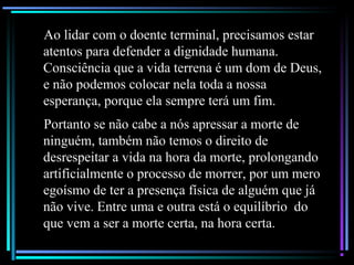 Ao lidar com o doente terminal, precisamos estar
atentos para defender a dignidade humana.
Consciência que a vida terrena é um dom de Deus,
e não podemos colocar nela toda a nossa
esperança, porque ela sempre terá um fim.
Portanto se não cabe a nós apressar a morte de
ninguém, também não temos o direito de
desrespeitar a vida na hora da morte, prolongando
artificialmente o processo de morrer, por um mero
egoísmo de ter a presença física de alguém que já
não vive. Entre uma e outra está o equilíbrio do
que vem a ser a morte certa, na hora certa.
 