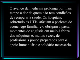 O avanço da medicina prolonga por mais
tempo a dor de quem não tem condições
de recuperar a saúde. Os hospitais,
sobretudo as UTIs, afastam o paciente do
aconchego familiar e o obrigam a passar
momentos de angústia em meio à frieza
das máquinas e, muitas vezes, de
profissionais pouco preparados para o
apoio humanitário e solidário necessário.
 