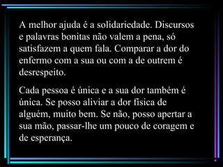 A melhor ajuda é a solidariedade. Discursos
e palavras bonitas não valem a pena, só
satisfazem a quem fala. Comparar a dor do
enfermo com a sua ou com a de outrem é
desrespeito.
Cada pessoa é única e a sua dor também é
única. Se posso aliviar a dor física de
alguém, muito bem. Se não, posso apertar a
sua mão, passar-lhe um pouco de coragem e
de esperança.
 