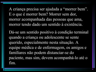 A criança precisa ser ajudada a “morrer bem”.
E o que é morrer bem? Morrer sem dor,
morrer acompanhada das pessoas que ama,
morrer tendo dado um sentido à existência.
Dá-se um sentido positivo à condição terminal
quando a criança ou adolescente se sente
querido, especialmente nesta situação. A
equipe médica e de enfermagem, os amigos e
familiares não podem distanciar-se do
paciente, mas sim, devem acompanhá-lo até o
fim.
 