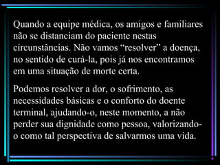 Quando a equipe médica, os amigos e familiares
não se distanciam do paciente nestas
circunstâncias. Não vamos “resolver” a doença,
no sentido de curá-la, pois já nos encontramos
em uma situação de morte certa.
Podemos resolver a dor, o sofrimento, as
necessidades básicas e o conforto do doente
terminal, ajudando-o, neste momento, a não
perder sua dignidade como pessoa, valorizando-
o como tal perspectiva de salvarmos uma vida.
 