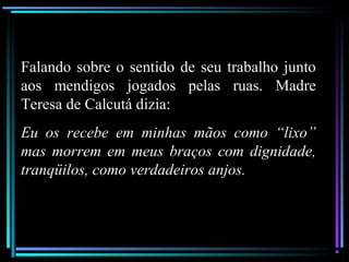 Falando sobre o sentido de seu trabalho junto
aos mendigos jogados pelas ruas. Madre
Teresa de Calcutá dizia:
Eu os recebe em minhas mãos como “lixo”
mas morrem em meus braços com dignidade,
tranqüilos, como verdadeiros anjos.
 