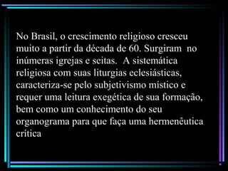 No Brasil, o crescimento religioso cresceu
muito a partir da década de 60. Surgiram no
inúmeras igrejas e seitas. A sistemática
religiosa com suas liturgias eclesiásticas,
caracteriza-se pelo subjetivismo místico e
requer uma leitura exegética de sua formação,
bem como um conhecimento do seu
organograma para que faça uma hermenêutica
crítica
 