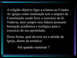A religião objetiva ligar a criatura ao Criador.
As igrejas como instituição tem o amparo da
Constituição sendo livre o exercício da fé.
Todavia, nem sempre seus líderes possuem
formação acadêmica e teológica para o
exercício do seu apostolado.
Desta forma, qual deveria ser a atitude da
Igreja, diante da temática:
Até quando reanimar ?
 