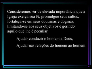 Consideremos ser de elevada importância que a
Igreja exerça sua fé, promulgue seus cultos,
fortaleça-se em seus doutrinas e dogmas,
limitando-se aos seus objetivos e gerindo
aquilo que lhe é peculiar:
Ajudar conduzir o homem a Deus,
Ajudar nas relações do homem ao homem
 