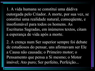1. A vida humana se constitui uma dádiva
outorgada pelo Criador. A morte, por sua vez, se
constitui uma realidade natural, conseqüente, e
insofismável para todos os homens. As
Escrituras Sagradas, em inúmeros textos, citam
a esperança de vida após a morte.
2. A crença num Ser superior sempre foi debate
de estudiosos do pensar, uns afirmavam ser Ele
a Causa não causada; o Primeiro motor; o
Pensamento que pensa a Si mesmo; o Motor
imóvel; Ato puro; Ser perfeito, Perfeição...
 
 