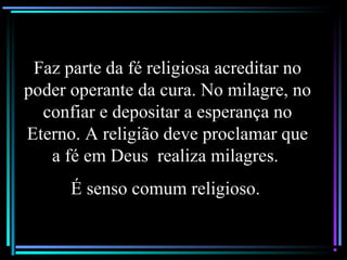 Faz parte da fé religiosa acreditar no
poder operante da cura. No milagre, no
confiar e depositar a esperança no
Eterno. A religião deve proclamar que
a fé em Deus realiza milagres.
É senso comum religioso.
 