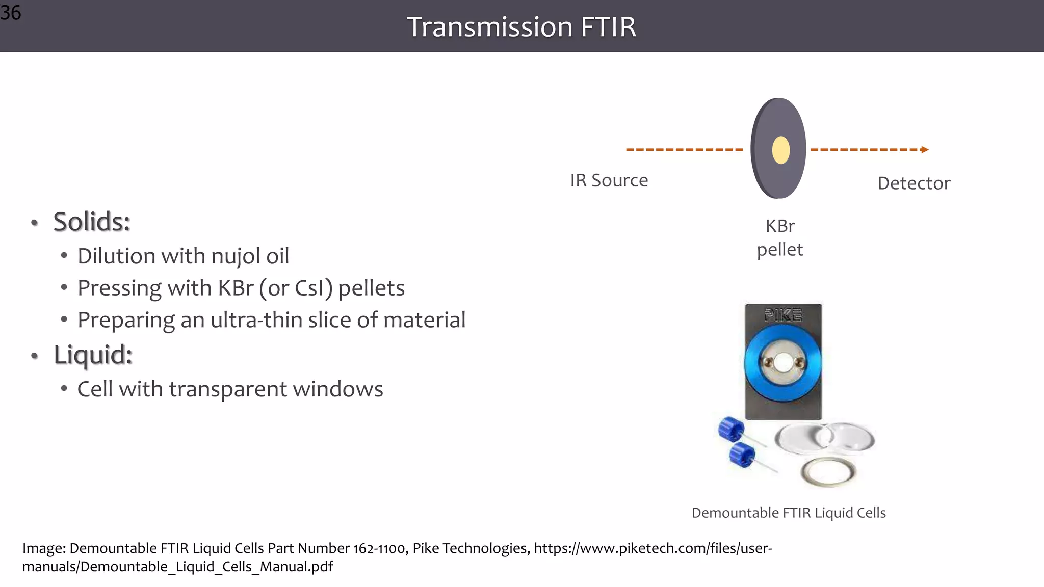 36
36
36
Transmission FTIR
• Solids:
• Dilution with nujol oil
• Pressing with KBr (or CsI) pellets
• Preparing an ultra-thin slice of material
• Liquid:
• Cell with transparent windows
36
KBr
pellet
IR Source Detector
Image: Demountable FTIR Liquid Cells Part Number 162-1100, Pike Technologies, https://www.piketech.com/files/user-
manuals/Demountable_Liquid_Cells_Manual.pdf
Demountable FTIR Liquid Cells
 