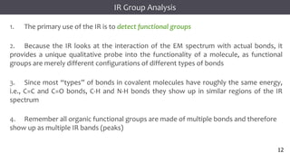 12
12
12
Infrared Spectroscopy
1. The primary use of the IR is to detect functional groups
2. Because the IR looks at the interaction of the EM spectrum with actual bonds, it
provides a unique qualitative probe into the functionality of a molecule, as functional
groups are merely different configurations of different types of bonds
3. Since most “types” of bonds in covalent molecules have roughly the same energy,
i.e., C=C and C=O bonds, C-H and N-H bonds they show up in similar regions of the IR
spectrum
4. Remember all organic functional groups are made of multiple bonds and therefore
show up as multiple IR bands (peaks)
IR Group Analysis
12
 