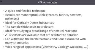 41
41
41
ATR Advantages
• A quick and flexible technique
• Results are more reproducible (threads, fabrics, powders,
polymers)
• Ideal for Optically Dense Substances
• The sample thickness is not relevant
• Ideal for studying a broad range of chemical reactions
• ATR sensors are available that are resistant to abrasion
• Can withstand the harsh reaction conditions associated with
many chemistries
• Wide range of applications (Chemistry, Geology, Medicine, …)
41
 