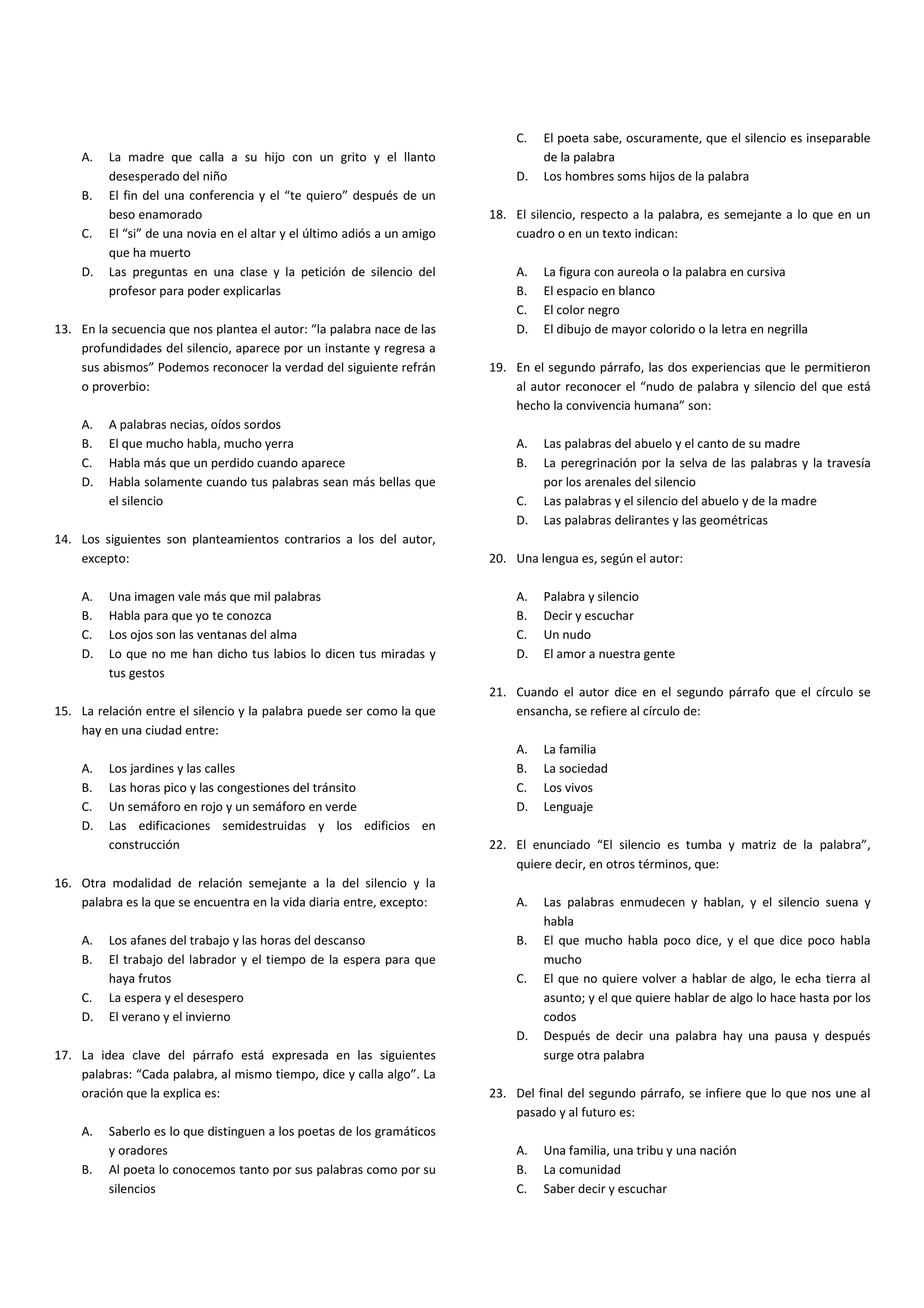 C.   El poeta sabe, oscuramente, que el silencio es inseparable
    A.   La madre que calla a su hijo con un grito y el llanto                    de la palabra
         desesperado del niño                                                D.   Los hombres soms hijos de la palabra
    B.   El fin del una conferencia y el “te quiero” después de un
         beso enamorado                                                  18. El silencio, respecto a la palabra, es semejante a lo que en un
    C.   El “si” de una novia en el altar y el último adiós a un amigo       cuadro o en un texto indican:
         que ha muerto
    D.   Las preguntas en una clase y la petición de silencio del            A.   La figura con aureola o la palabra en cursiva
         profesor para poder explicarlas                                     B.   El espacio en blanco
                                                                             C.   El color negro
13. En la secuencia que nos plantea el autor: “la palabra nace de las        D.   El dibujo de mayor colorido o la letra en negrilla
    profundidades del silencio, aparece por un instante y regresa a
    sus abismos” Podemos reconocer la verdad del siguiente refrán        19. En el segundo párrafo, las dos experiencias que le permitieron
    o proverbio:                                                             al autor reconocer el “nudo de palabra y silencio del que está
                                                                             hecho la convivencia humana” son:
    A.   A palabras necias, oídos sordos
    B.   El que mucho habla, mucho yerra                                     A.   Las palabras del abuelo y el canto de su madre
    C.   Habla más que un perdido cuando aparece                             B.   La peregrinación por la selva de las palabras y la travesía
    D.   Habla solamente cuando tus palabras sean más bellas que                  por los arenales del silencio
         el silencio                                                         C.   Las palabras y el silencio del abuelo y de la madre
                                                                             D.   Las palabras delirantes y las geométricas
14. Los siguientes son planteamientos contrarios a los del autor,
    excepto:                                                             20. Una lengua es, según el autor:

    A.   Una imagen vale más que mil palabras                                A.   Palabra y silencio
    B.   Habla para que yo te conozca                                        B.   Decir y escuchar
    C.   Los ojos son las ventanas del alma                                  C.   Un nudo
    D.   Lo que no me han dicho tus labios lo dicen tus miradas y            D.   El amor a nuestra gente
         tus gestos
                                                                         21. Cuando el autor dice en el segundo párrafo que el círculo se
15. La relación entre el silencio y la palabra puede ser como la que         ensancha, se refiere al círculo de:
    hay en una ciudad entre:
                                                                             A.   La familia
    A.   Los jardines y las calles                                           B.   La sociedad
    B.   Las horas pico y las congestiones del tránsito                      C.   Los vivos
    C.   Un semáforo en rojo y un semáforo en verde                          D.   Lenguaje
    D.   Las edificaciones semidestruidas y los edificios en
         construcción                                                    22. El enunciado “El silencio es tumba y matriz de la palabra”,
                                                                             quiere decir, en otros términos, que:
16. Otra modalidad de relación semejante a la del silencio y la
    palabra es la que se encuentra en la vida diaria entre, excepto:         A.   Las palabras enmudecen y hablan, y el silencio suena y
                                                                                  habla
    A.   Los afanes del trabajo y las horas del descanso                     B.   El que mucho habla poco dice, y el que dice poco habla
    B.   El trabajo del labrador y el tiempo de la espera para que                mucho
         haya frutos                                                         C.   El que no quiere volver a hablar de algo, le echa tierra al
    C.   La espera y el desespero                                                 asunto; y el que quiere hablar de algo lo hace hasta por los
    D.   El verano y el invierno                                                  codos
                                                                             D.   Después de decir una palabra hay una pausa y después
17. La idea clave del párrafo está expresada en las siguientes                    surge otra palabra
    palabras: “Cada palabra, al mismo tiempo, dice y calla algo”. La
    oración que la explica es:                                           23. Del final del segundo párrafo, se infiere que lo que nos une al
                                                                             pasado y al futuro es:
    A.   Saberlo es lo que distinguen a los poetas de los gramáticos
         y oradores                                                          A.   Una familia, una tribu y una nación
    B.   Al poeta lo conocemos tanto por sus palabras como por su            B.   La comunidad
         silencios                                                           C.   Saber decir y escuchar
 