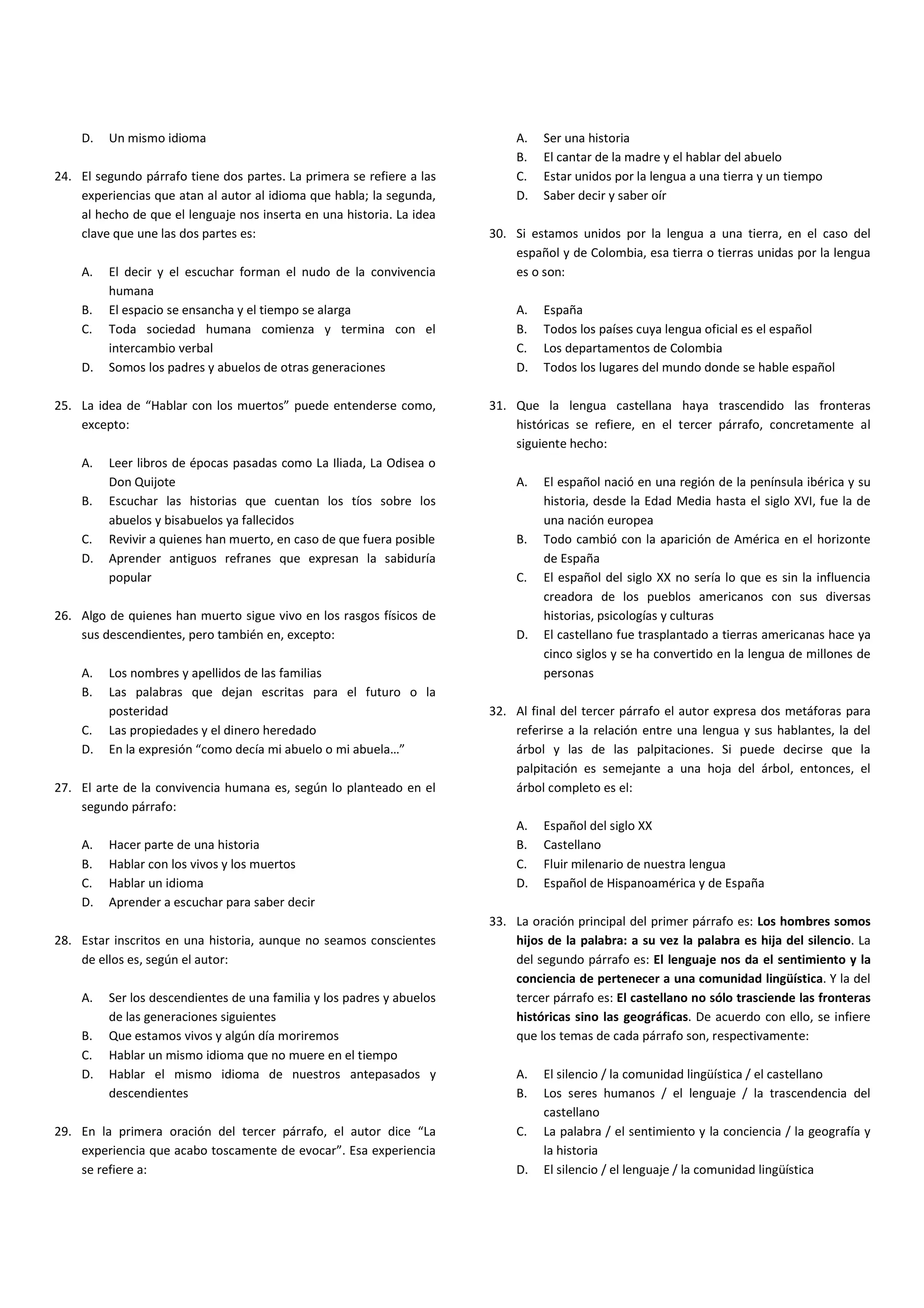 D.   Un mismo idioma                                                   A.   Ser una historia
                                                                           B.   El cantar de la madre y el hablar del abuelo
24. El segundo párrafo tiene dos partes. La primera se refiere a las       C.   Estar unidos por la lengua a una tierra y un tiempo
    experiencias que atan al autor al idioma que habla; la segunda,        D.   Saber decir y saber oír
    al hecho de que el lenguaje nos inserta en una historia. La idea
    clave que une las dos partes es:                                   30. Si estamos unidos por la lengua a una tierra, en el caso del
                                                                           español y de Colombia, esa tierra o tierras unidas por la lengua
    A.   El decir y el escuchar forman el nudo de la convivencia           es o son:
         humana
    B.   El espacio se ensancha y el tiempo se alarga                      A.   España
    C.   Toda sociedad humana comienza y termina con el                    B.   Todos los países cuya lengua oficial es el español
         intercambio verbal                                                C.   Los departamentos de Colombia
    D.   Somos los padres y abuelos de otras generaciones                  D.   Todos los lugares del mundo donde se hable español

25. La idea de “Hablar con los muertos” puede entenderse como,         31. Que la lengua castellana haya trascendido las fronteras
    excepto:                                                               históricas se refiere, en el tercer párrafo, concretamente al
                                                                           siguiente hecho:
    A.   Leer libros de épocas pasadas como La Iliada, La Odisea o
         Don Quijote                                                       A.   El español nació en una región de la península ibérica y su
    B.   Escuchar las historias que cuentan los tíos sobre los                  historia, desde la Edad Media hasta el siglo XVI, fue la de
         abuelos y bisabuelos ya fallecidos                                     una nación europea
    C.   Revivir a quienes han muerto, en caso de que fuera posible        B.   Todo cambió con la aparición de América en el horizonte
    D.   Aprender antiguos refranes que expresan la sabiduría                   de España
         popular                                                           C.   El español del siglo XX no sería lo que es sin la influencia
                                                                                creadora de los pueblos americanos con sus diversas
26. Algo de quienes han muerto sigue vivo en los rasgos físicos de              historias, psicologías y culturas
    sus descendientes, pero también en, excepto:                           D.   El castellano fue trasplantado a tierras americanas hace ya
                                                                                cinco siglos y se ha convertido en la lengua de millones de
    A.   Los nombres y apellidos de las familias                                personas
    B.   Las palabras que dejan escritas para el futuro o la
         posteridad                                                    32. Al final del tercer párrafo el autor expresa dos metáforas para
    C.   Las propiedades y el dinero heredado                              referirse a la relación entre una lengua y sus hablantes, la del
    D.   En la expresión “como decía mi abuelo o mi abuela…”               árbol y las de las palpitaciones. Si puede decirse que la
                                                                           palpitación es semejante a una hoja del árbol, entonces, el
27. El arte de la convivencia humana es, según lo planteado en el          árbol completo es el:
    segundo párrafo:
                                                                           A.   Español del siglo XX
    A.   Hacer parte de una historia                                       B.   Castellano
    B.   Hablar con los vivos y los muertos                                C.   Fluir milenario de nuestra lengua
    C.   Hablar un idioma                                                  D.   Español de Hispanoamérica y de España
    D.   Aprender a escuchar para saber decir
                                                                       33. La oración principal del primer párrafo es: Los hombres somos
28. Estar inscritos en una historia, aunque no seamos conscientes          hijos de la palabra: a su vez la palabra es hija del silencio. La
    de ellos es, según el autor:                                           del segundo párrafo es: El lenguaje nos da el sentimiento y la
                                                                           conciencia de pertenecer a una comunidad lingüística. Y la del
    A.   Ser los descendientes de una familia y los padres y abuelos       tercer párrafo es: El castellano no sólo trasciende las fronteras
         de las generaciones siguientes                                    históricas sino las geográficas. De acuerdo con ello, se infiere
    B.   Que estamos vivos y algún día moriremos                           que los temas de cada párrafo son, respectivamente:
    C.   Hablar un mismo idioma que no muere en el tiempo
    D.   Hablar el mismo idioma de nuestros antepasados y                  A.   El silencio / la comunidad lingüística / el castellano
         descendientes                                                     B.   Los seres humanos / el lenguaje / la trascendencia del
                                                                                castellano
29. En la primera oración del tercer párrafo, el autor dice “La            C.   La palabra / el sentimiento y la conciencia / la geografía y
    experiencia que acabo toscamente de evocar”. Esa experiencia                la historia
    se refiere a:                                                          D.   El silencio / el lenguaje / la comunidad lingüística
 