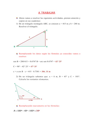 A TRABAJAR
Ahora vamos a resolver las siguientes actividades, presten atención y
copien en sus cuadernos:
1) De un triángulo rectángulo ABC, se conocen a = 415 m y b = 280 m.
Resolver el triángulo.
Reemplazando los datos según las fórmulas ya conocidas vamos a
resolver:
sen B = 280/415 = 0.6747 B = arc sen 0.6747 = 42° 25′
C = 90° - 42° 25′ = 47° 35′
c = a cos B c = 415 · 0.7381 = 306. 31 m
2) De un triángulo sabemos que: a = 6 m, B = 45° y C = 105°.
Calcula los restantes elementos.
Reemplazando nuevamente en las fórmulas:
 