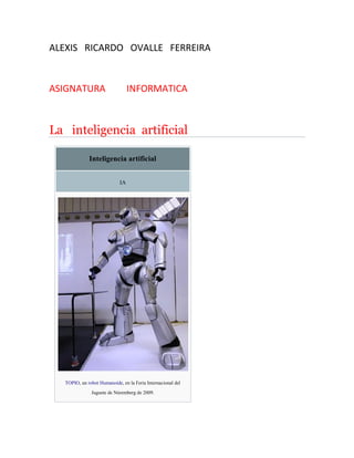 ALEXIS RICARDO OVALLE FERREIRA
ASIGNATURA INFORMATICA
La inteligencia artificial
Inteligencia artificial
IA
TOPIO, un robot Humanoide, en la Feria Internacional del
Juguete de Núremberg de 2009.
 