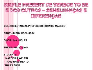 COLÉGIO ESTADUAL PROFESSOR HORACIO MACEDO
PROFª: JUDDY HOOLLIDAY
DISCIPLINA: INGLES
TURMA: HM1001/2014
STUDENTS:
°MARCELLA WELTRI
°THAIS NASCIMENTO
°THAIZA SILVA
 