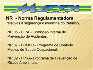 NR 05 - CIPA - Comissão Interna de Prevenção de Acidentes;  NR 07 - PCMSO - Programa de Controle Medico de Saude Ocupacional;  NR 09 - PPRA- Programa de Prevenção de Riscos Ambientais;  NR  - Norma Regulamentadora    relativas à segurança e medicina do trabalho,  