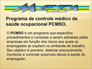 Programa de controle médico de saúde ocupacional PCMSO.  O  PCMSO  é um programa que especifica procedimentos e condutas a serem adotadas pelas empresas em função dos riscos aos quais os empregados se expõem no ambiente de trabalho. Seu objetivo é prevenir, detectar precocemente, monitorar e controlar possíveis danos à saúde do empregado.  