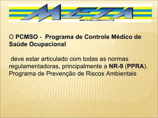 O  PCMSO  -  Programa de Controle Médico de Saúde Ocupacional  deve estar articulado com todas as normas regulamentadoras, principalmente a  NR-9  ( PPRA ). Programa de Prevenção de Riscos Ambientais  